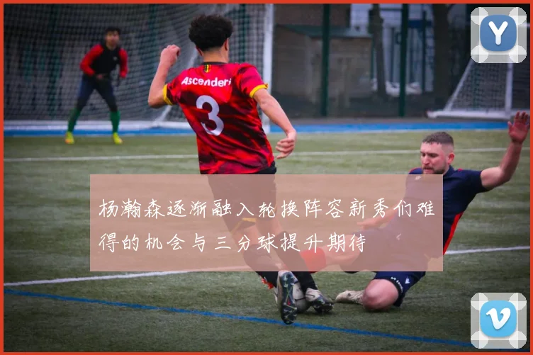 杨瀚森逐渐融入轮换阵容新秀们难得的机会与三分球提升期待