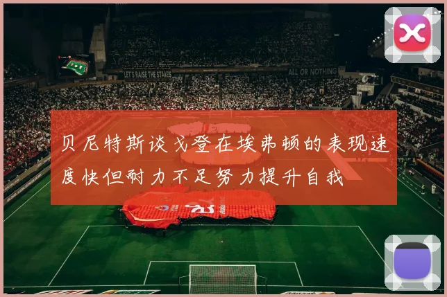 贝尼特斯谈戈登在埃弗顿的表现速度快但耐力不足努力提升自我