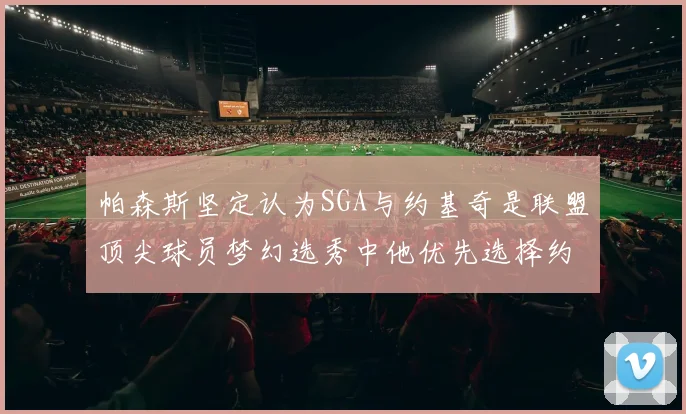 帕森斯坚定认为SGA与约基奇是联盟顶尖球员梦幻选秀中他优先选择约基奇