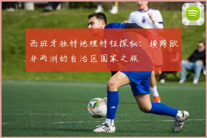 西班牙独特地理特征探秘：横跨欧非两洲的自治区国家之旅