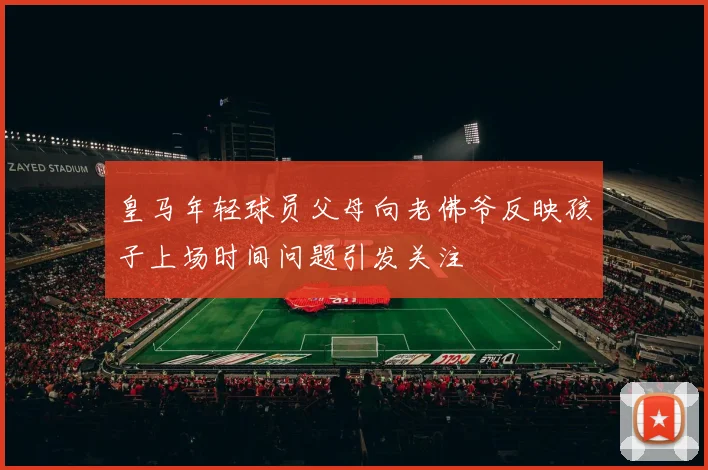 皇马年轻球员父母向老佛爷反映孩子上场时间问题引发关注
