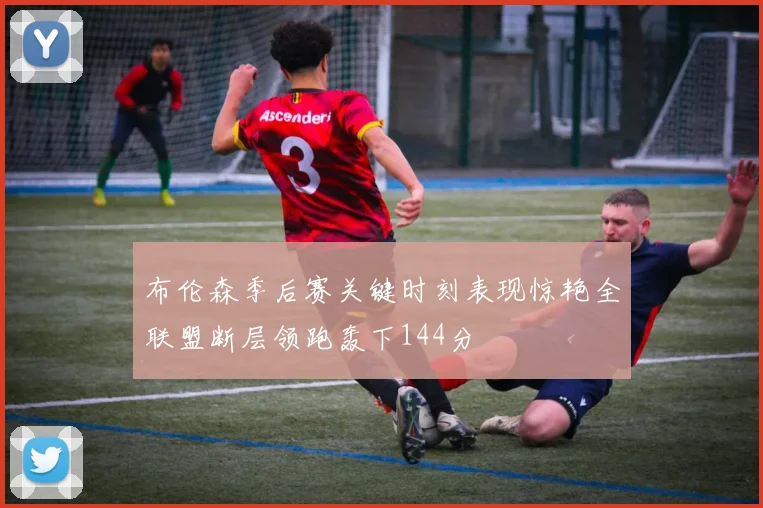 布伦森季后赛关键时刻表现惊艳全联盟断层领跑轰下144分
