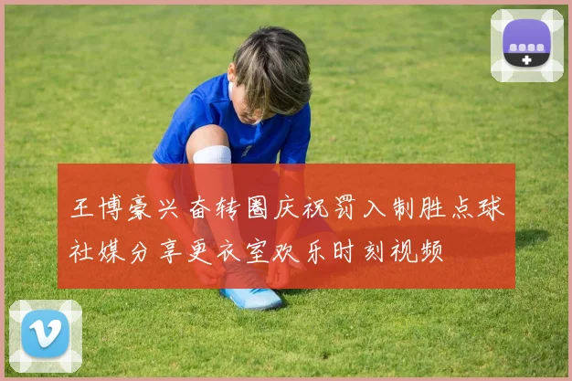 王博豪兴奋转圈庆祝罚入制胜点球社媒分享更衣室欢乐时刻视频