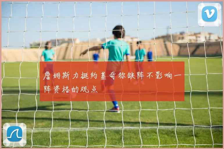 詹姆斯力挺约基奇称缺阵不影响一阵资格的观点