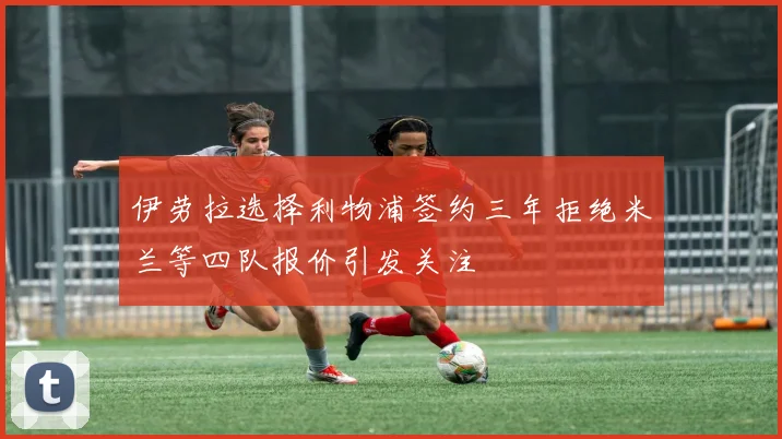 伊劳拉选择利物浦签约三年拒绝米兰等四队报价引发关注